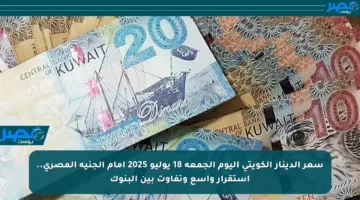 سعر الدينار الكويتي اليوم الجمعة 18 يوليو 2025 أمام الجنيه المصري.. استقرار واسع وتفاوت بين البنوك